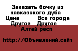 Заказать бочку из кавказского дуба › Цена ­ 100 - Все города Другое » Другое   . Алтай респ.